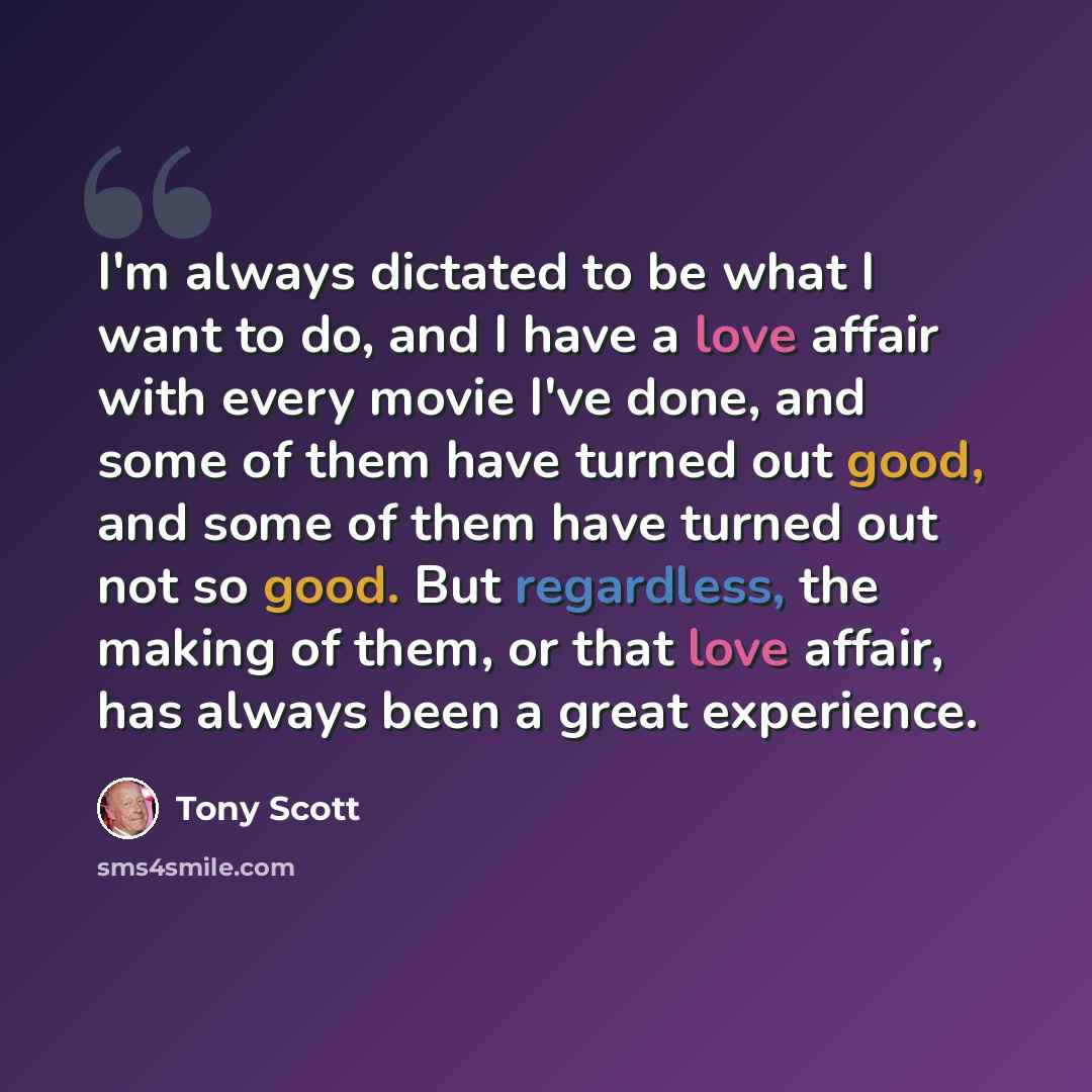 “I'm always dictated to be what I want to do, and I have a love affair with every movie I've done, and some of them have turned out good, and some of them have turned out not so good. But regardless, the making of them, or that love affair, has always been a great experience.” quote by Tony Scott