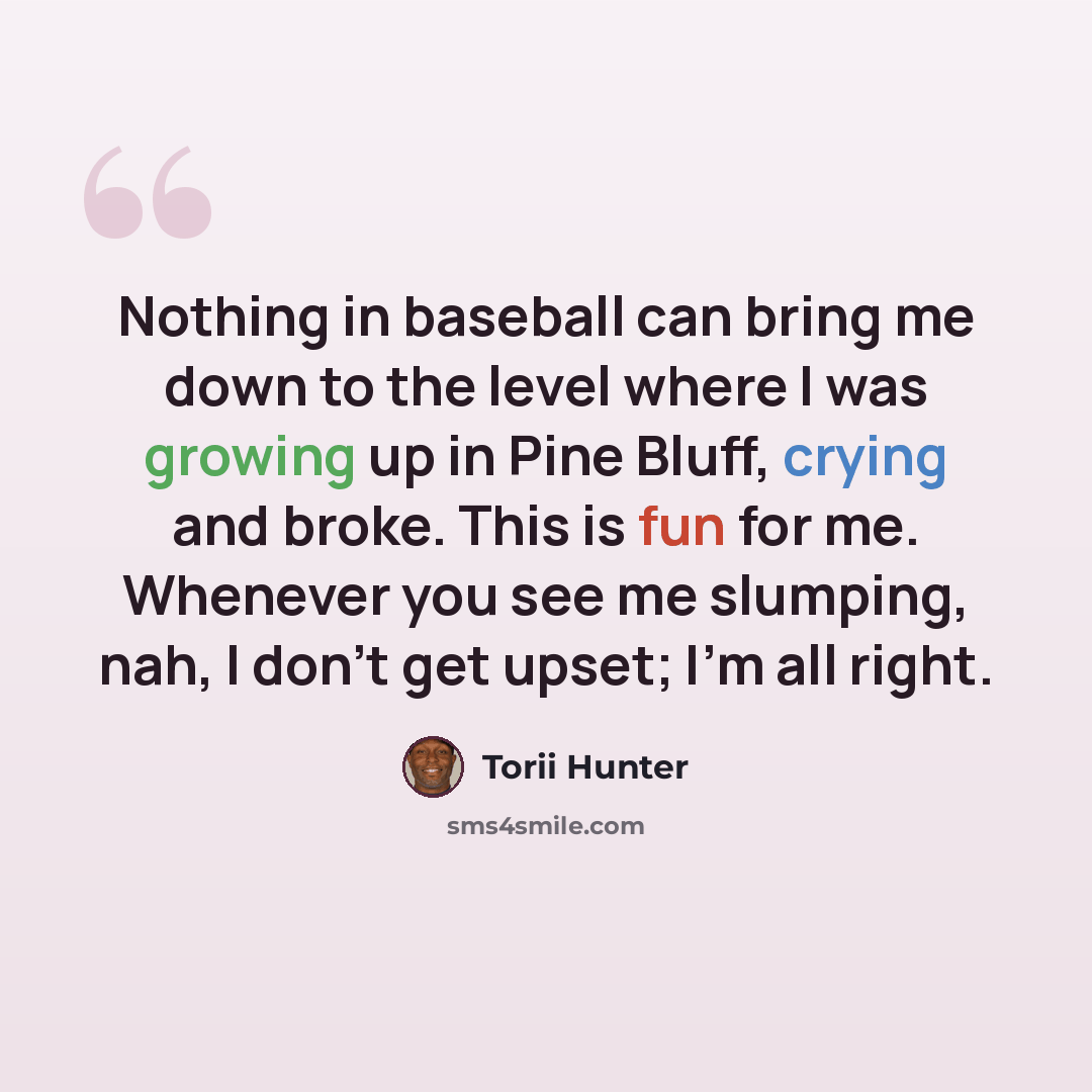 “Nothing in baseball can bring me down to the level where I was growing up in Pine Bluff, crying and broke. This is fun for me. Whenever you see me slumping, nah, I don't get upset; I'm all right.” quote by Torii Hunter