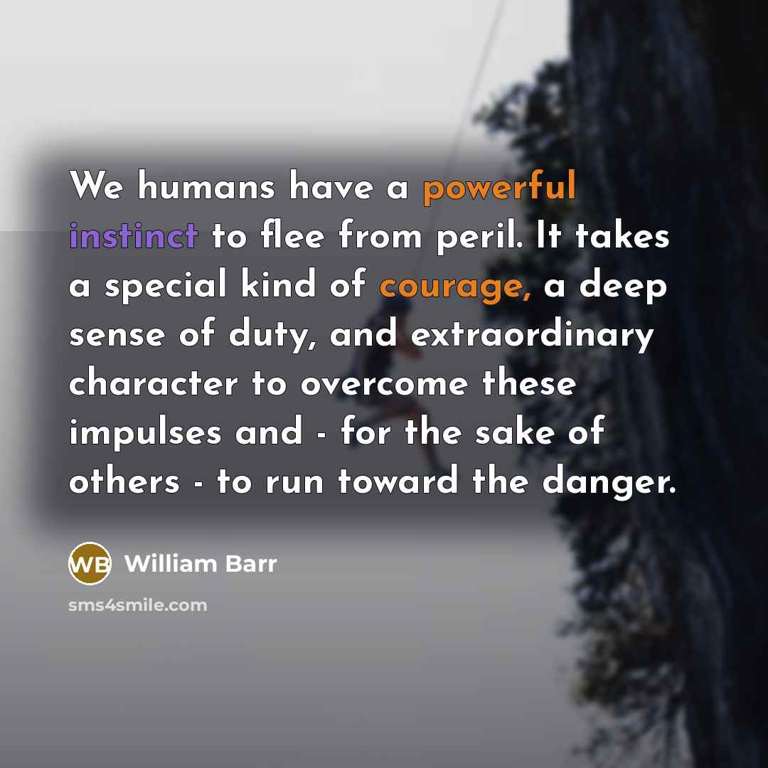 “We humans have a powerful instinct to flee from peril. It takes a special kind of courage, a deep sense of duty, and extraordinary character to overcome these impulses and - for the sake of others - to run toward the danger.” quote by William Barr