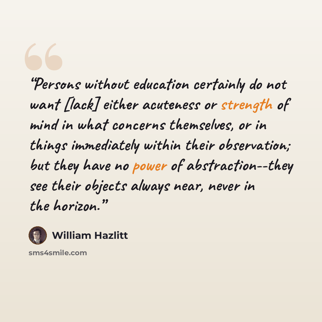 “Persons without education certainly do not want [lack] either acuteness or strength of mind in what concerns themselves, or in things immediately within their observation; but they have no power of abstraction--they see their objects always near, never in the horizon.” quote by William Hazlitt