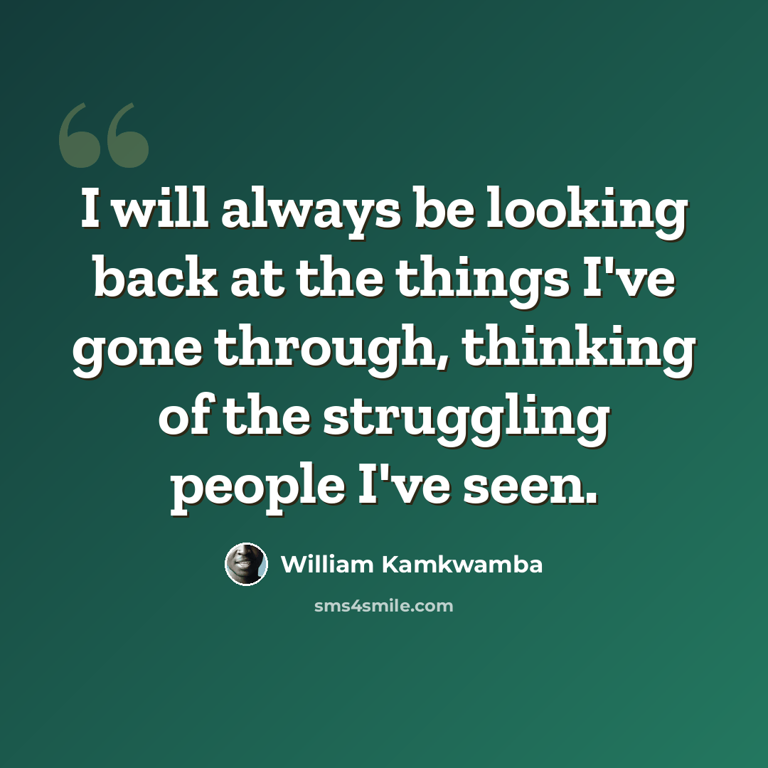“I will always be looking back at the things I've gone through, thinking of the struggling people I've seen.” quote by William Kamkwamba