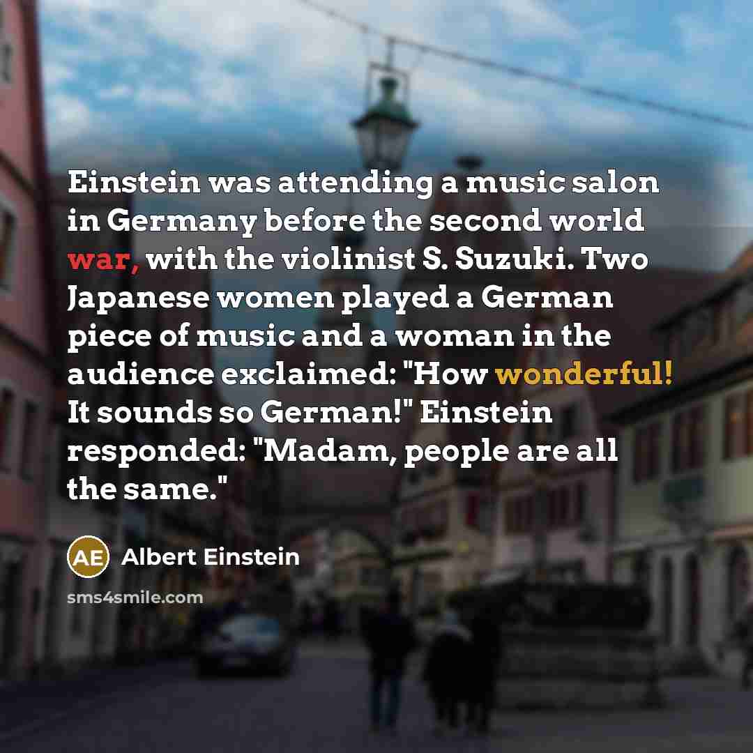 “Einstein was attending a music salon in Germany before the second world war, with the violinist S. Suzuki. Two Japanese women played a German piece of music and a woman in the audience exclaimed: "How wonderful! It sounds so German!" Einstein responded: "Madam, people are all the same."” quote by Albert Einstein