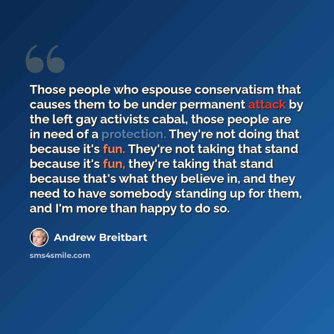 “Those people who espouse conservatism that causes them to be under permanent attack by the left gay activists cabal, those people are in need of a protection. They're not doing that because it's fun. They're not taking that stand because it's fun, they're taking that stand because that's what they…” quote by Andrew Breitbart