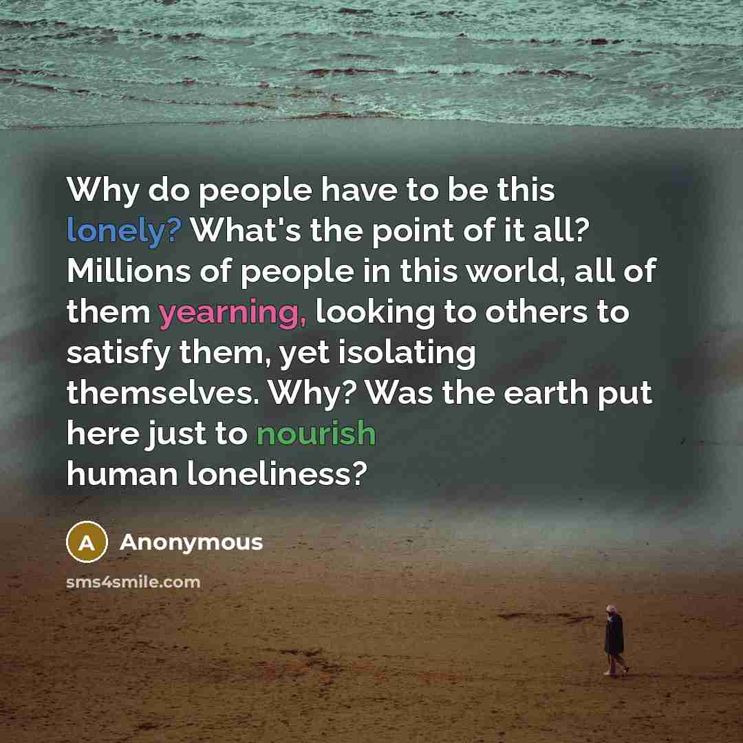“Why do people have to be this lonely? What's the point of it all? Millions of people in this world, all of them yearning, looking to others to satisfy them, yet isolating themselves. Why? Was the earth put here just to nourish human loneliness?” quote by Anonymous
