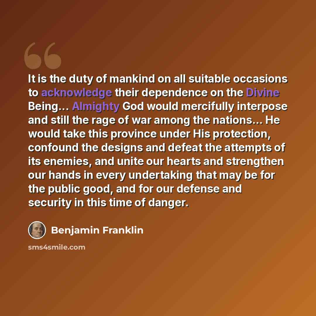 “It is the duty of mankind on all suitable occasions to acknowledge their dependence on the Divine Being... Almighty God would mercifully interpose and still the rage of war among the nations... He would take this province under His protection, confound the designs and defeat the attempts of its…” quote by Benjamin Franklin
