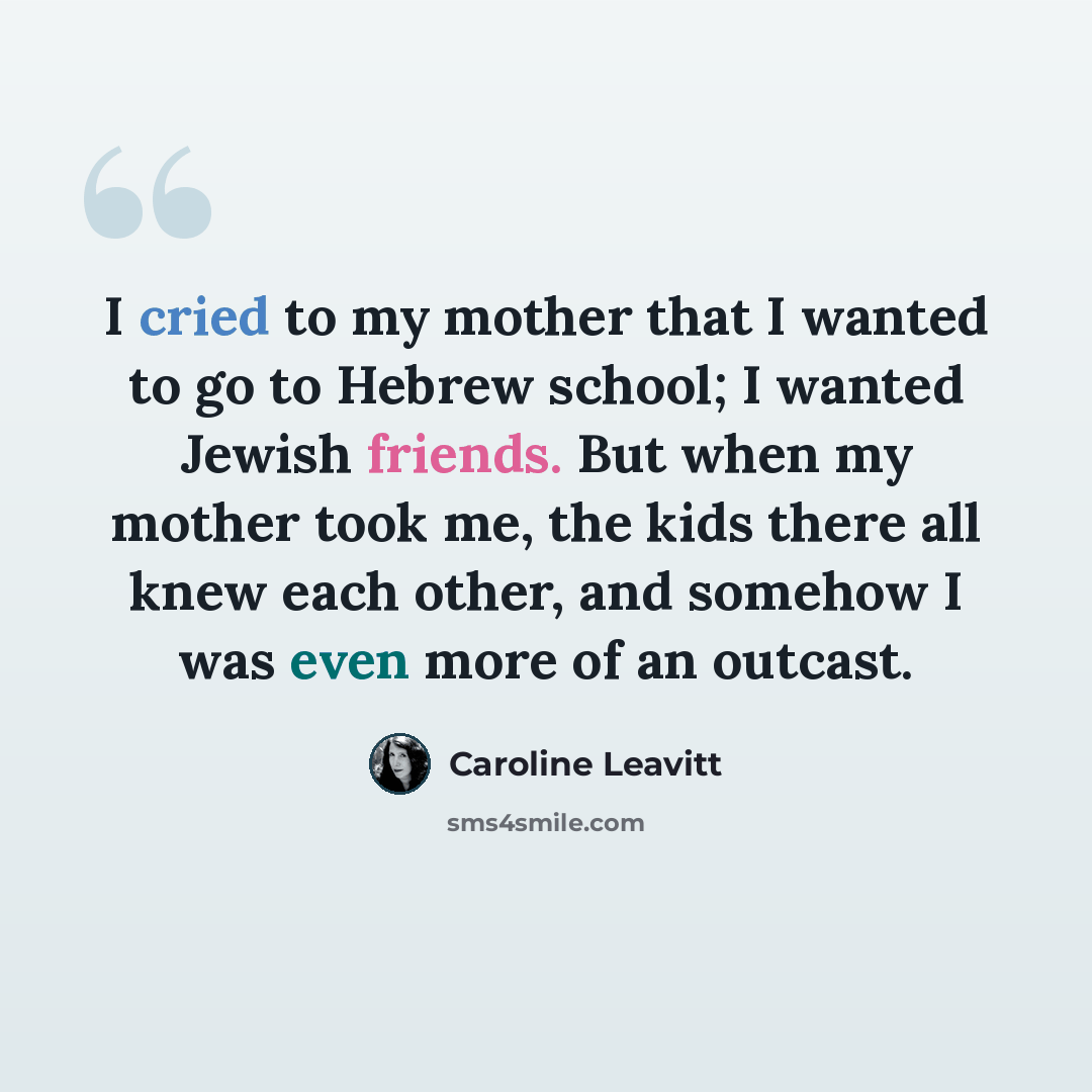 “I cried to my mother that I wanted to go to Hebrew school; I wanted Jewish friends. But when my mother took me, the kids there all knew each other, and somehow I was even more of an outcast.” quote by Caroline Leavitt