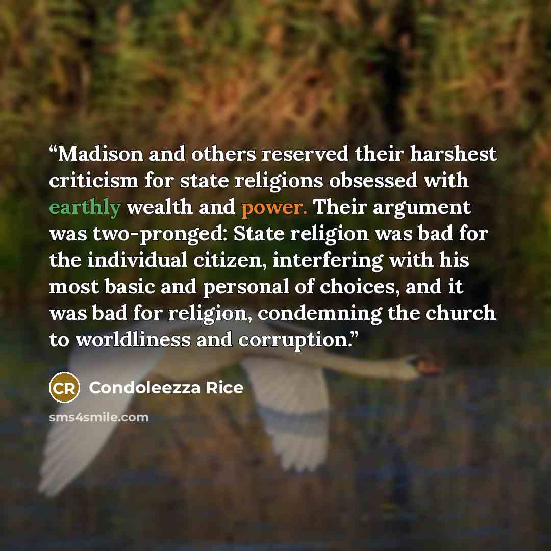 “Madison and others reserved their harshest criticism for state religions obsessed with earthly wealth and power. Their argument was two-pronged: State religion was bad for the individual citizen, interfering with his most basic and personal of choices, and it was bad for religion, condemning the…” quote by Condoleezza Rice