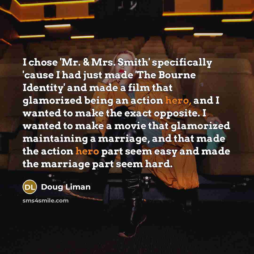 “I chose 'Mr. & Mrs. Smith' specifically 'cause I had just made 'The Bourne Identity' and made a film that glamorized being an action hero, and I wanted to make the exact opposite. I wanted to make a movie that glamorized maintaining a marriage, and that made the action hero part seem easy and made…” quote by Doug Liman
