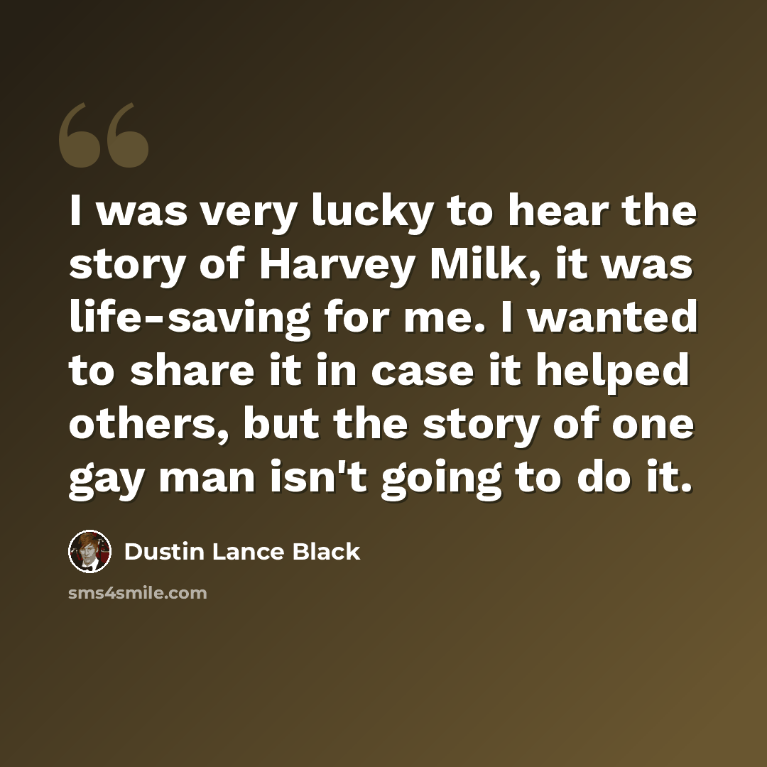 “I was very lucky to hear the story of Harvey Milk, it was life-saving for me. I wanted to share it in case it helped others, but the story of one gay man isn't going to do it.” quote by Dustin Lance Black