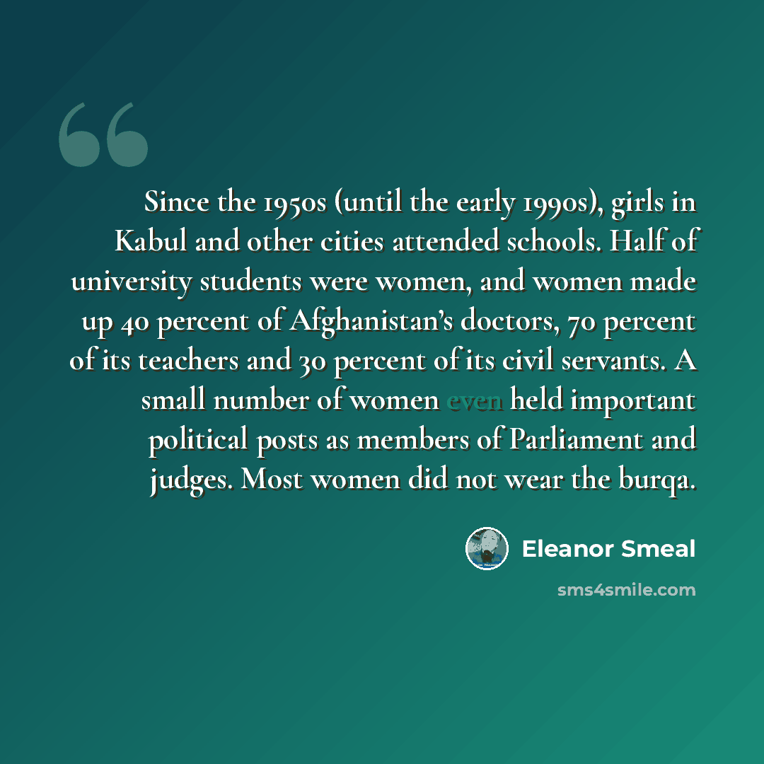 “Since the 1950s (until the early 1990s), girls in Kabul and other cities attended schools. Half of university students were women, and women made up 40 percent of Afghanistan’s doctors, 70 percent of its teachers and 30 percent of its civil servants. A small number of women even held important…” quote by Eleanor Smeal