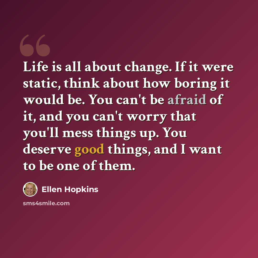 “Life is all about change. If it were static, think about how boring it would be. You can't be afraid of it, and you can't worry that you'll mess things up. You deserve good things, and I want to be one of them.” quote by Ellen Hopkins