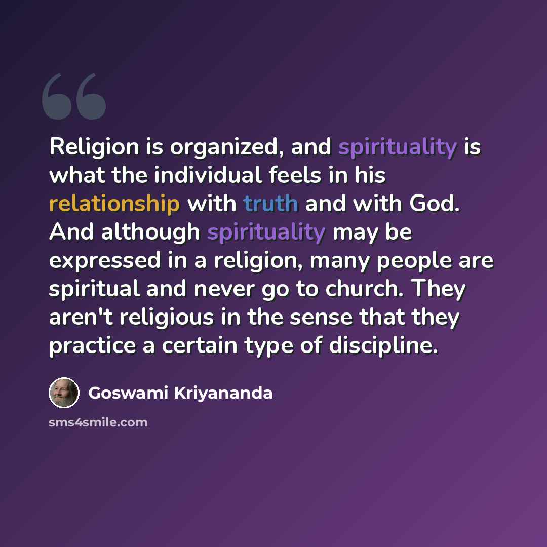 “Religion is organized, and spirituality is what the individual feels in his relationship with truth and with God. And although spirituality may be expressed in a religion, many people are spiritual and never go to church. They aren't religious in the sense that they practice a certain type of…” quote by Goswami Kriyananda