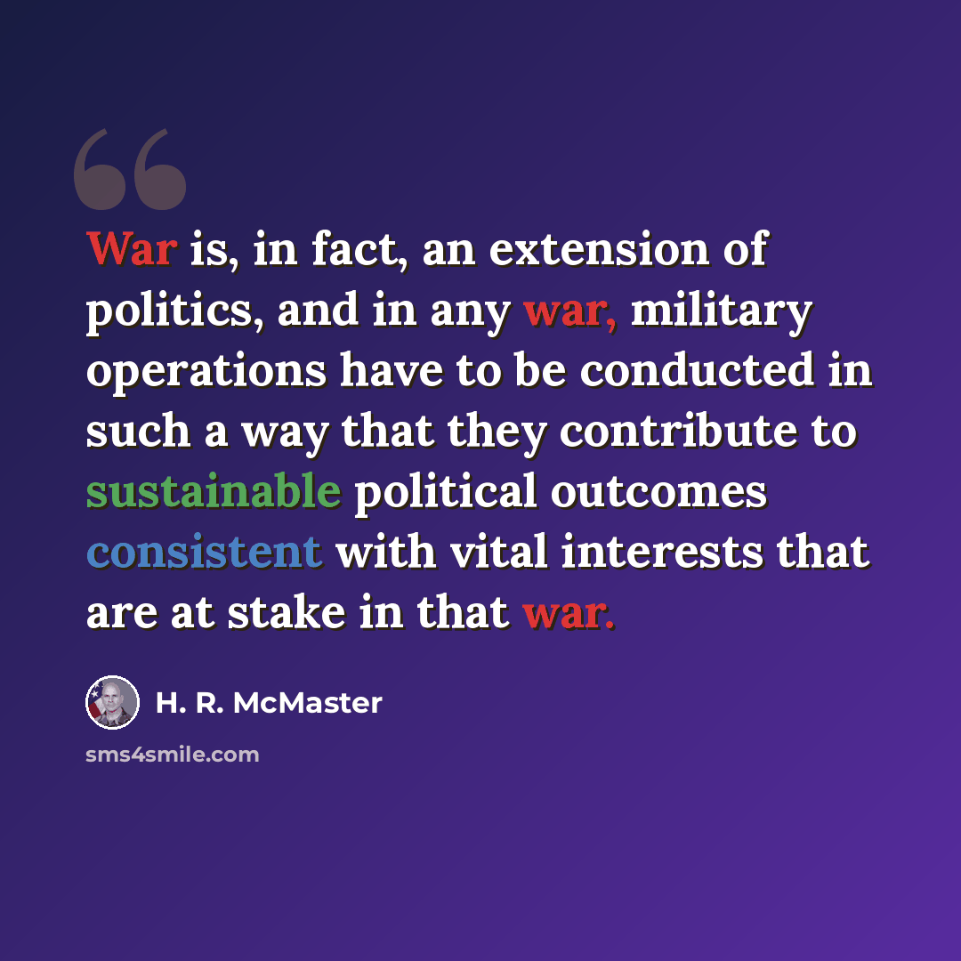 “War is, in fact, an extension of politics, and in any war, military operations have to be conducted in such a way that they contribute to sustainable political outcomes consistent with vital interests that are at stake in that war.” quote by H. R. McMaster