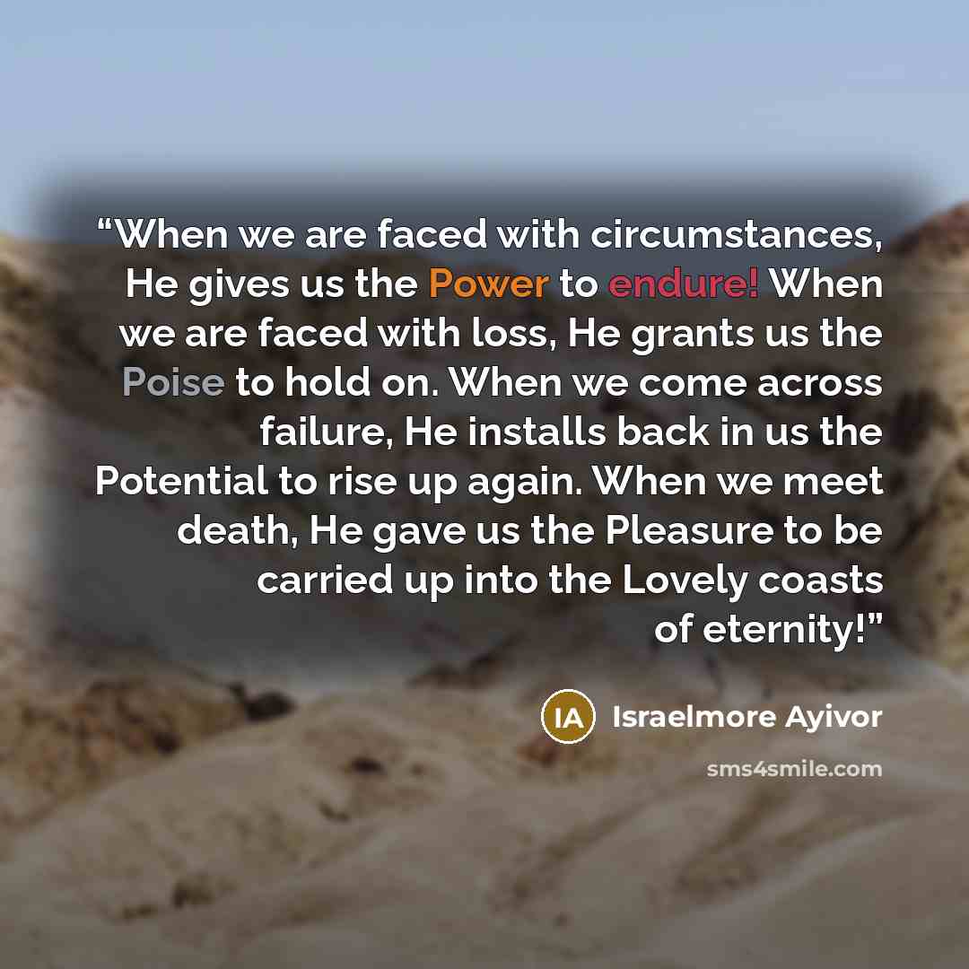 “When we are faced with circumstances, He gives us the Power to endure! When we are faced with loss, He grants us the Poise to hold on. When we come across failure, He installs back in us the Potential to rise up again. When we meet death, He gave us the Pleasure to be carried up into the Lovely…” quote by Israelmore Ayivor