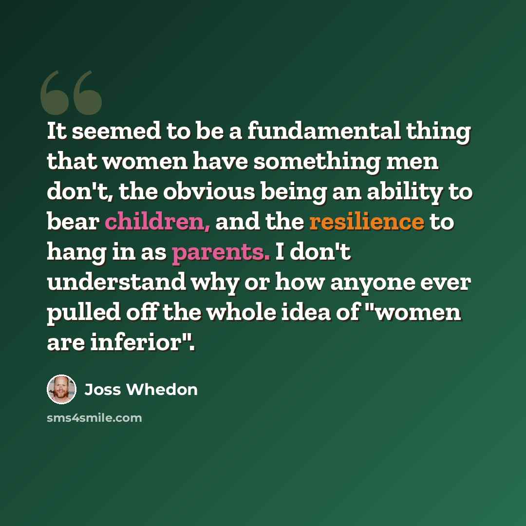 “It seemed to be a fundamental thing that women have something men don't, the obvious being an ability to bear children, and the resilience to hang in as parents. I don't understand why or how anyone ever pulled off the whole idea of "women are inferior".” quote by Joss Whedon