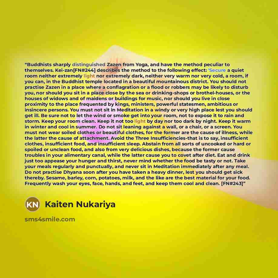 “Buddhists sharply distinguished Zazen from Yoga, and have the method peculiar to themselves. Kei-zan[FN#244] describes the method to the following effect: 'Secure a quiet room neither extremely light nor extremely dark, neither very warm nor very cold, a room, if you can, in the Buddhist temple…” quote by Kaiten Nukariya