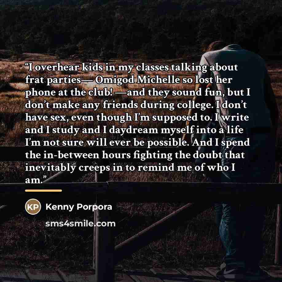 “I overhear kids in my classes talking about frat parties— Omigod Michelle so lost her phone at the club! —and they sound fun, but I don’t make any friends during college. I don’t have sex, even though I’m supposed to. I write and I study and I daydream myself into a life I’m not sure will ever be…” quote by Kenny Porpora