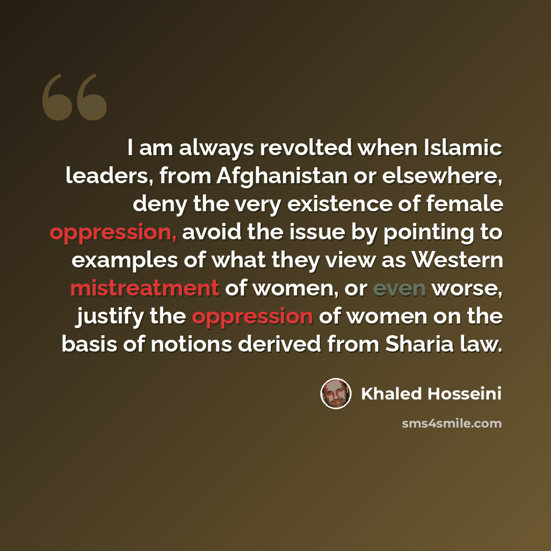 “I am always revolted when Islamic leaders, from Afghanistan or elsewhere, deny the very existence of female oppression, avoid the issue by pointing to examples of what they view as Western mistreatment of women, or even worse, justify the oppression of women on the basis of notions derived from…” quote by Khaled Hosseini