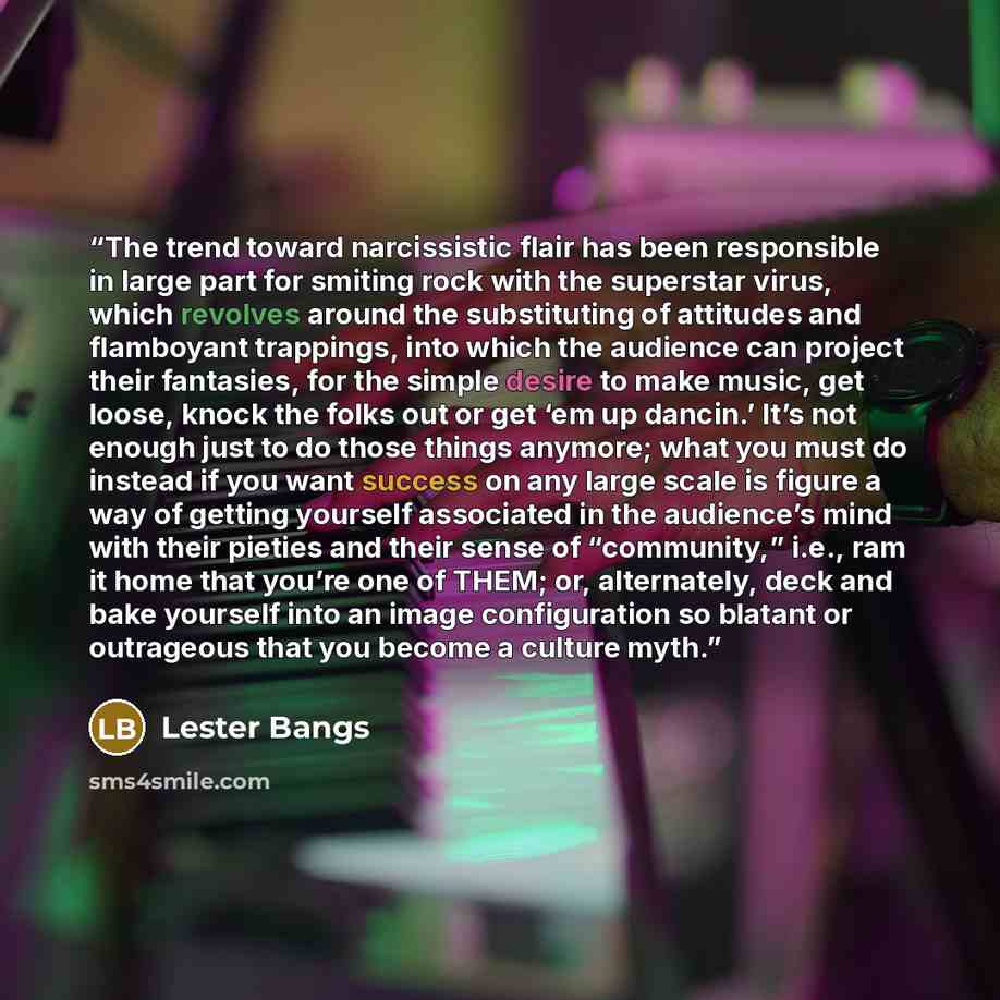 “The trend toward narcissistic flair has been responsible in large part for smiting rock with the superstar virus, which revolves around the substituting of attitudes and flamboyant trappings, into which the audience can project their fantasies, for the simple desire to make music, get loose, knock…” quote by Lester Bangs