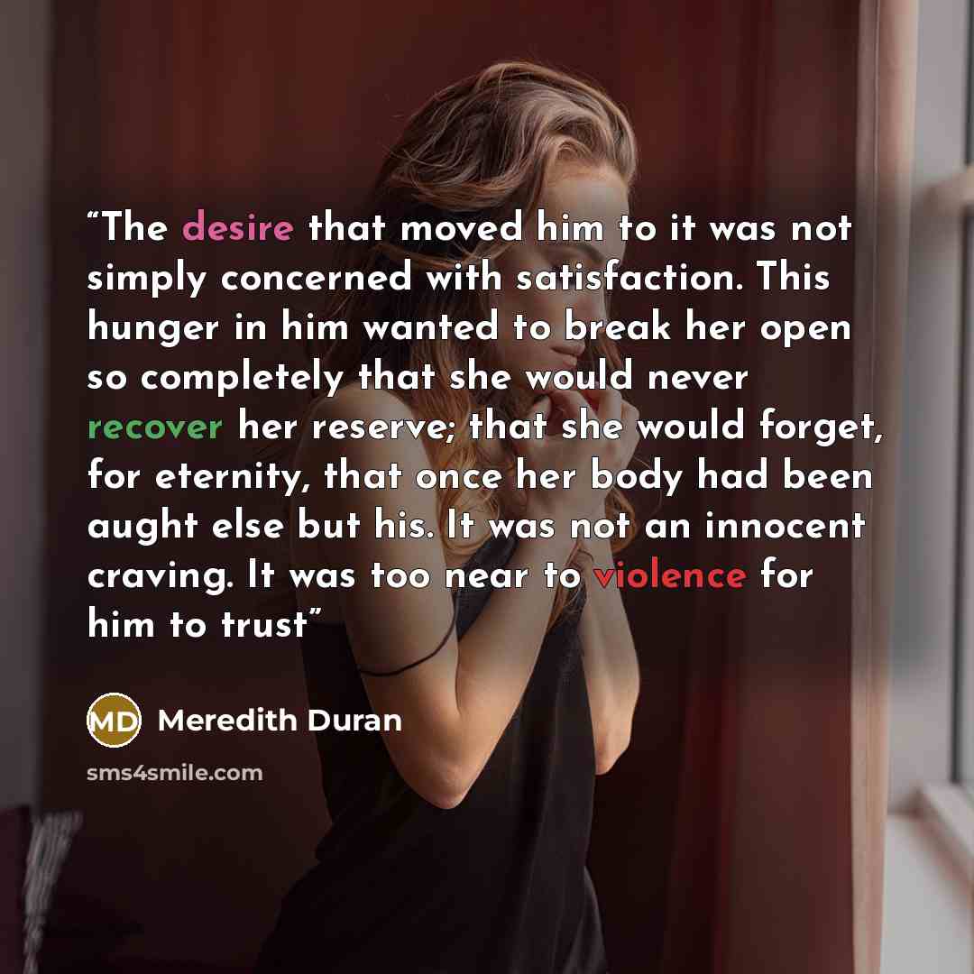 “The desire that moved him to it was not simply concerned with satisfaction. This hunger in him wanted to break her open so completely that she would never recover her reserve; that she would forget, for eternity, that once her body had been aught else but his. It was not an innocent craving. It…” quote by Meredith Duran