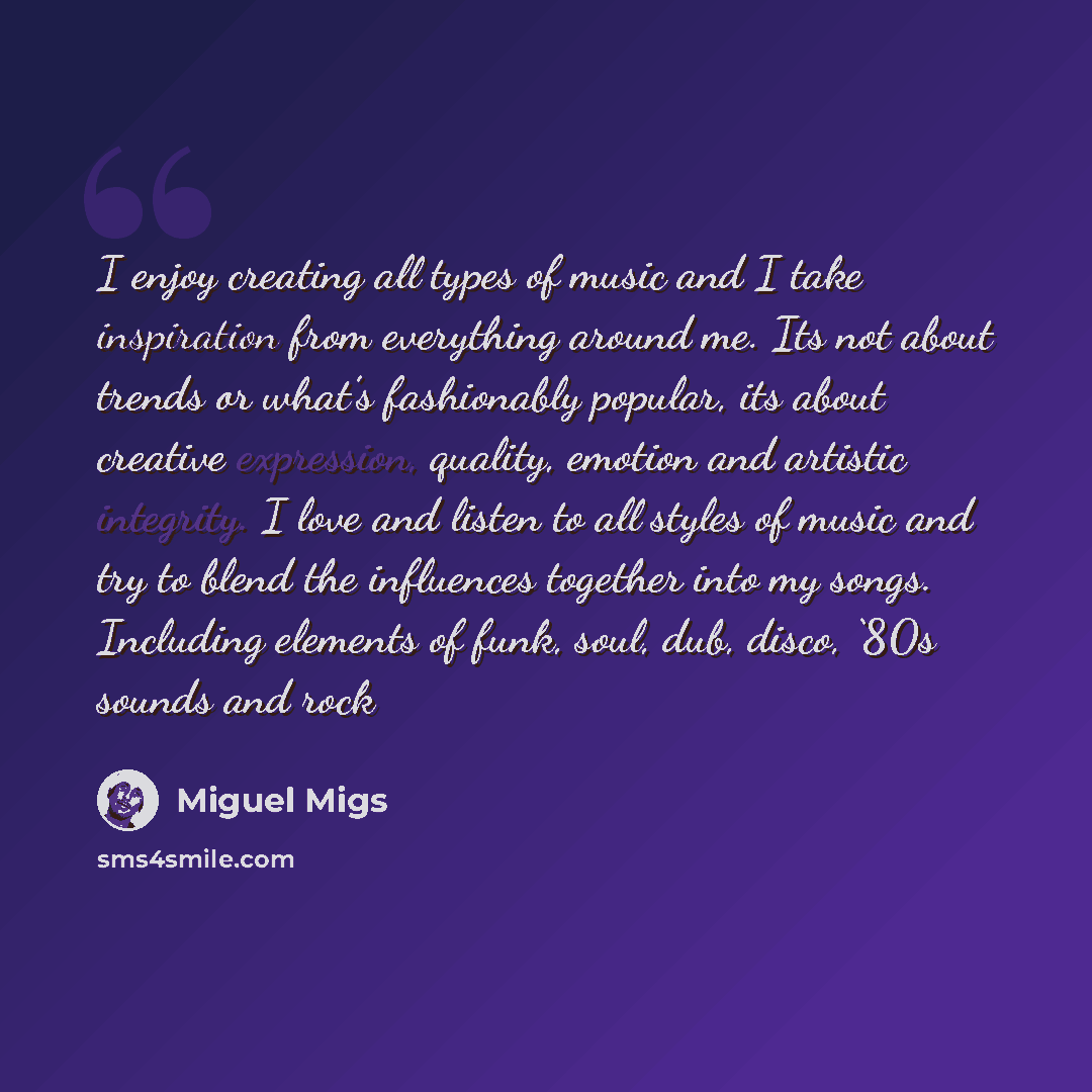 “I enjoy creating all types of music and I take inspiration from everything around me. Its not about trends or what’s fashionably popular, its about creative expression, quality, emotion and artistic integrity. I love and listen to all styles of music and try to blend the influences together into…” quote by Miguel Migs