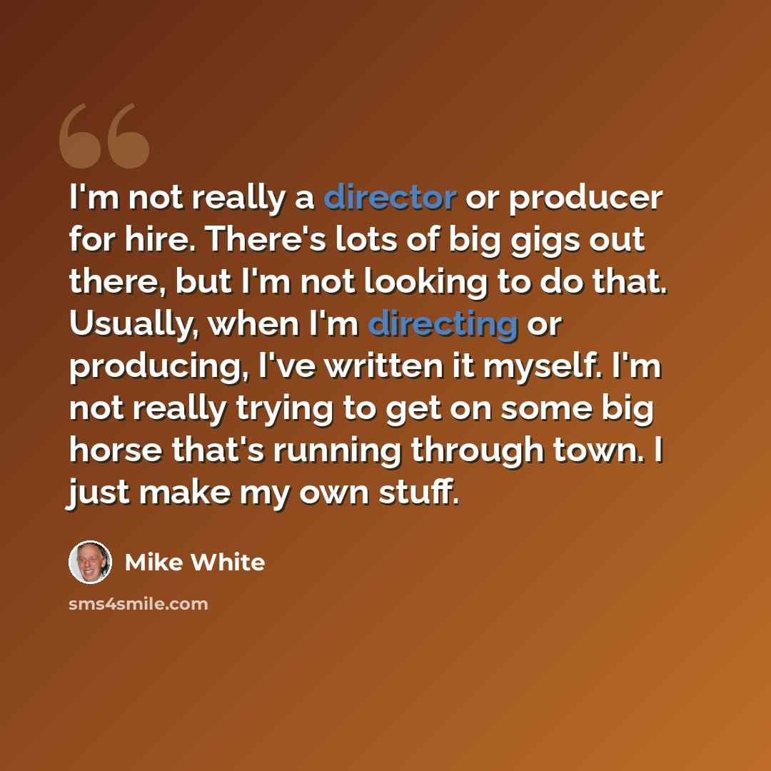 “I'm not really a director or producer for hire. There's lots of big gigs out there, but I'm not looking to do that. Usually, when I'm directing or producing, I've written it myself. I'm not really trying to get on some big horse that's running through town. I just make my own stuff.” quote by Mike White