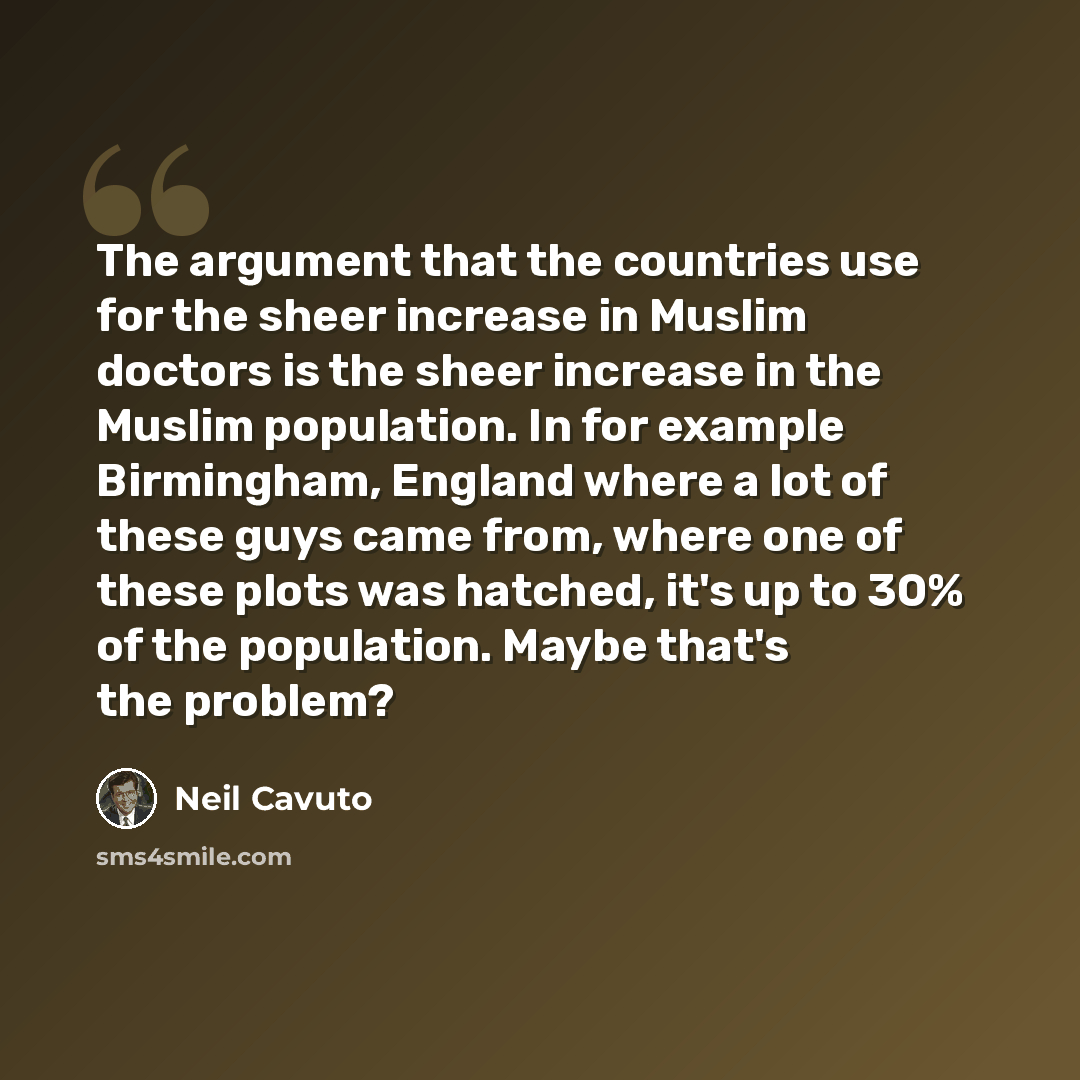 “The argument that the countries use for the sheer increase in Muslim doctors is the sheer increase in the Muslim population. In for example Birmingham, England where a lot of these guys came from, where one of these plots was hatched, it's up to 30% of the population. Maybe that's the problem?” quote by Neil Cavuto