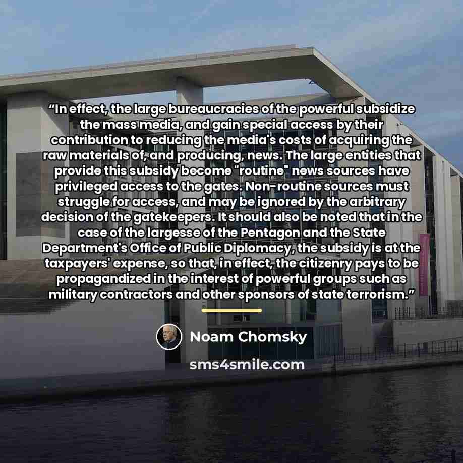 “In effect, the large bureaucracies of the powerful subsidize the mass media, and gain special access by their contribution to reducing the media's costs of acquiring the raw materials of, and producing, news. The large entities that provide this subsidy become "routine" news sources have…” quote by Noam Chomsky