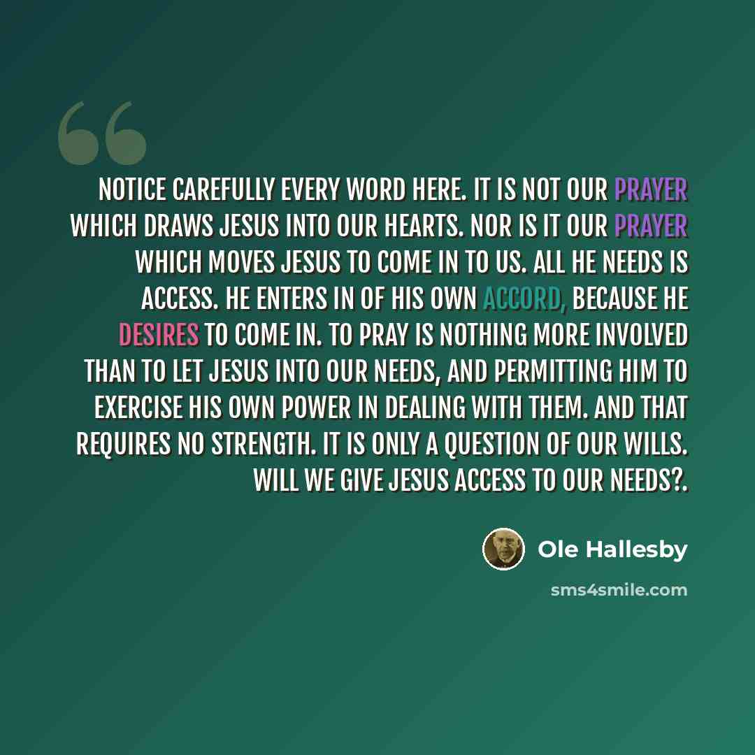 “Notice carefully every word here. It is not our prayer which draws Jesus into our hearts. Nor is it our prayer which moves Jesus to come in to us. All He needs is access. He enters in of His own accord, because He desires to come in. To pray is nothing more involved than to let Jesus into our…” quote by Ole Hallesby