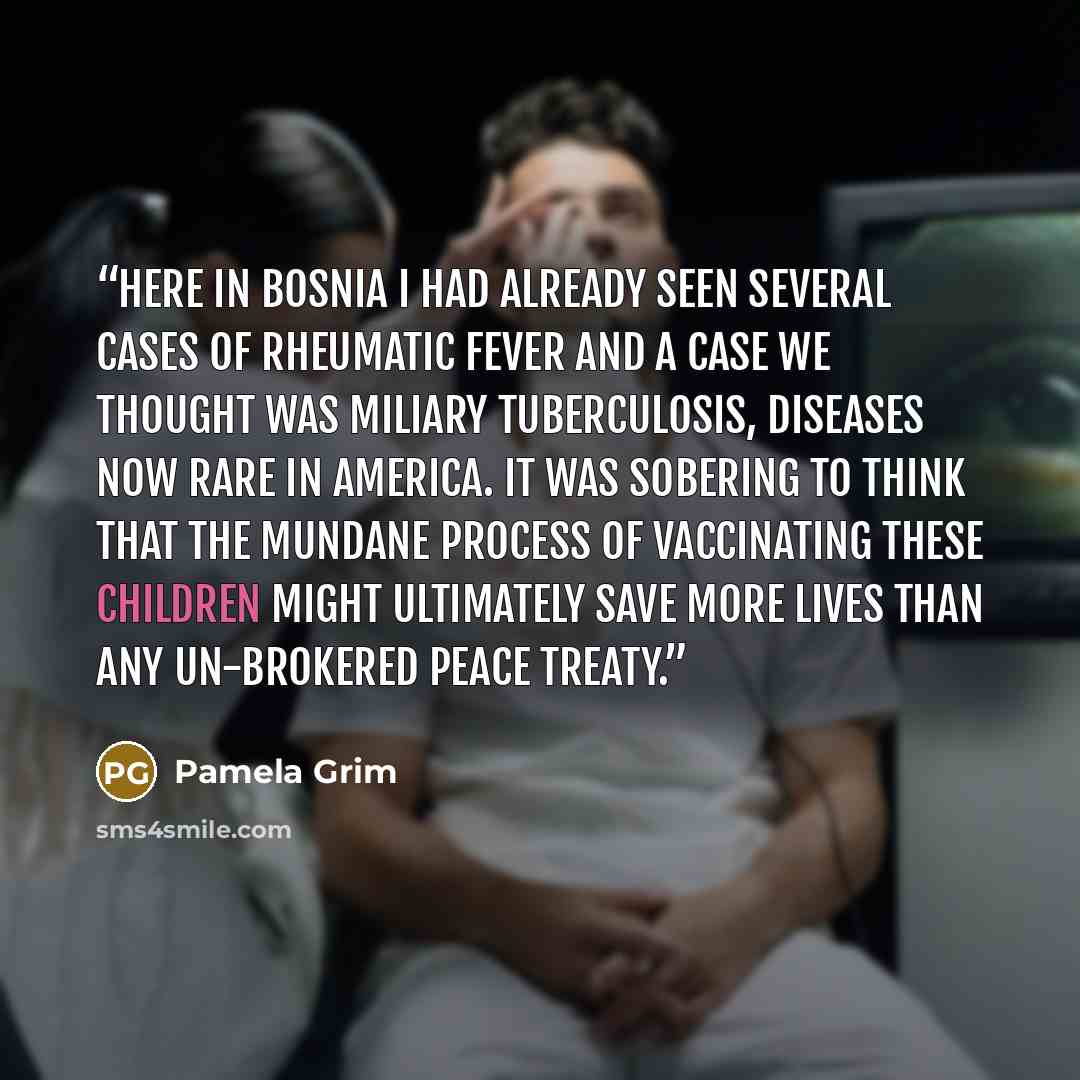 “Here in Bosnia I had already seen several cases of rheumatic fever and a case we thought was miliary tuberculosis, diseases now rare in America. It was sobering to think that the mundane process of vaccinating these children might ultimately save more lives than any UN-brokered peace treaty.” quote by Pamela Grim