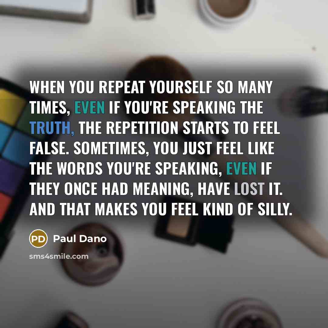 “When you repeat yourself so many times, even if you're speaking the truth, the repetition starts to feel false. Sometimes, you just feel like the words you're speaking, even if they once had meaning, have lost it. And that makes you feel kind of silly.” quote by Paul Dano