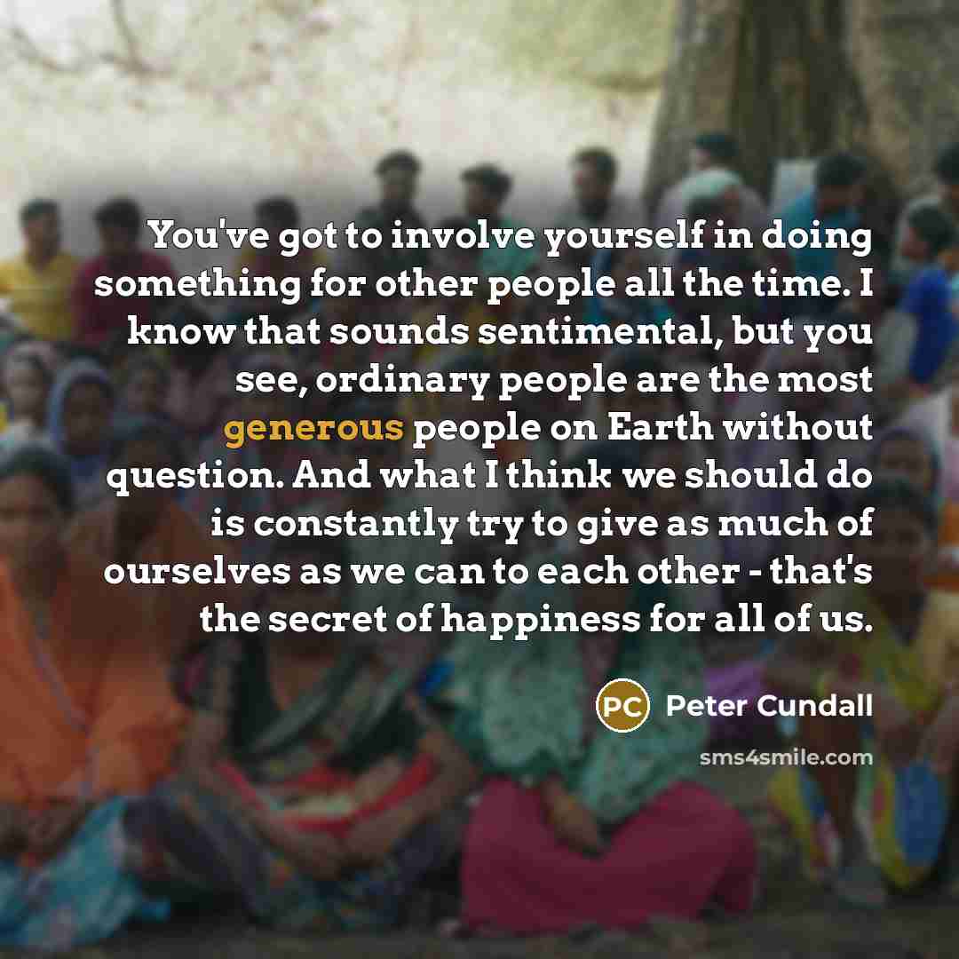 “You've got to involve yourself in doing something for other people all the time. I know that sounds sentimental, but you see, ordinary people are the most generous people on Earth without question. And what I think we should do is constantly try to give as much of ourselves as we can to each other…” quote by Peter Cundall