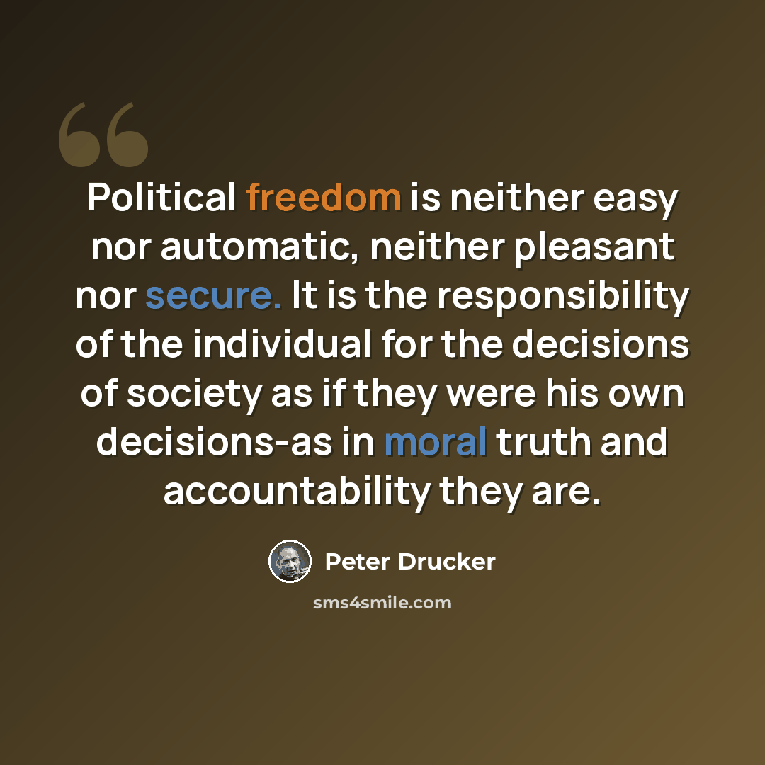 “Political freedom is neither easy nor automatic, neither pleasant nor secure. It is the responsibility of the individual for the decisions of society as if they were his own decisions-as in moral truth and accountability they are.” quote by Peter Drucker