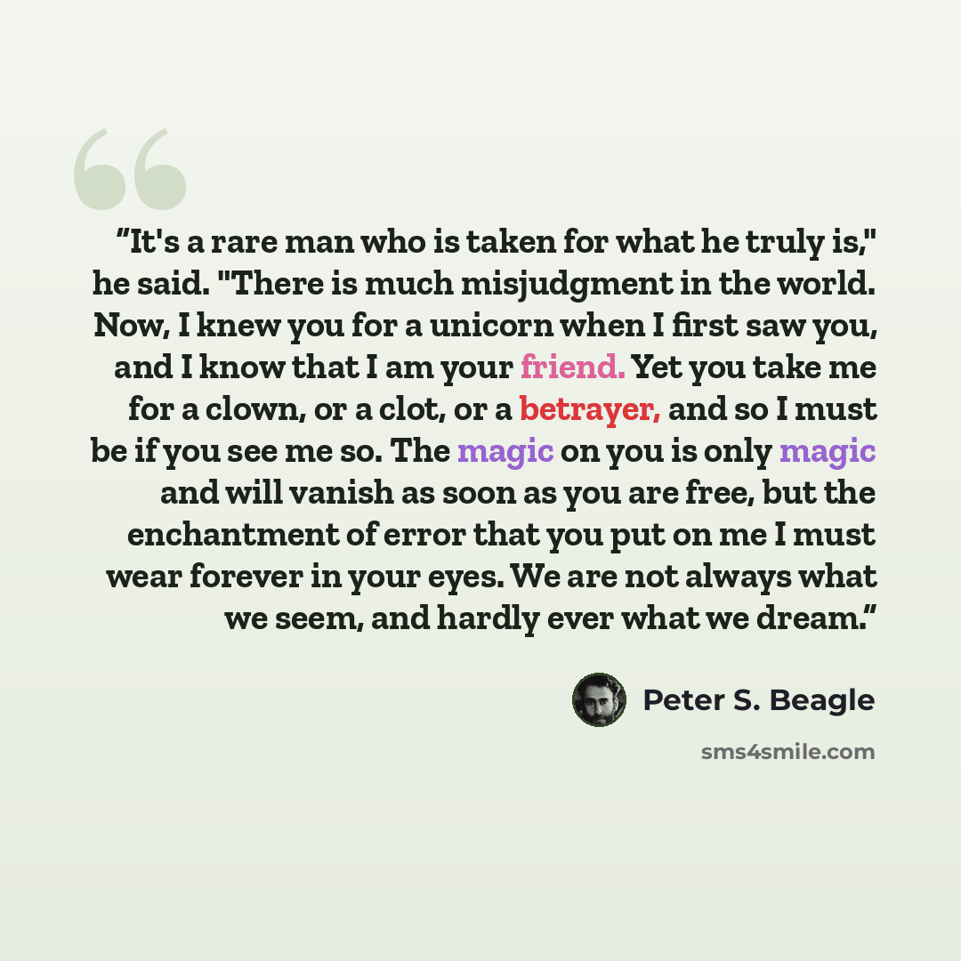“It's a rare man who is taken for what he truly is," he said. "There is much misjudgment in the world. Now, I knew you for a unicorn when I first saw you, and I know that I am your friend. Yet you take me for a clown, or a clot, or a betrayer, and so I must be if you see me so. The magic on you is…” quote by Peter S. Beagle