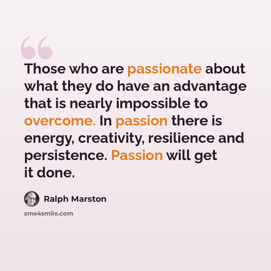 “Those who are passionate about what they do have an advantage that is nearly impossible to overcome. In passion there is energy, creativity, resilience and persistence. Passion will get it done.” quote by Ralph Marston