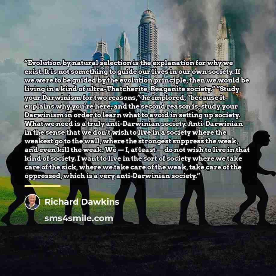 “Evolution by natural selection is the explanation for why we exist. It is not something to guide our lives in our own society. If we were to be guided by the evolution principle, then we would be living in a kind of ultra-Thatcherite, Reaganite society.” “Study your Darwinism for two reasons,” he…” quote by Richard Dawkins