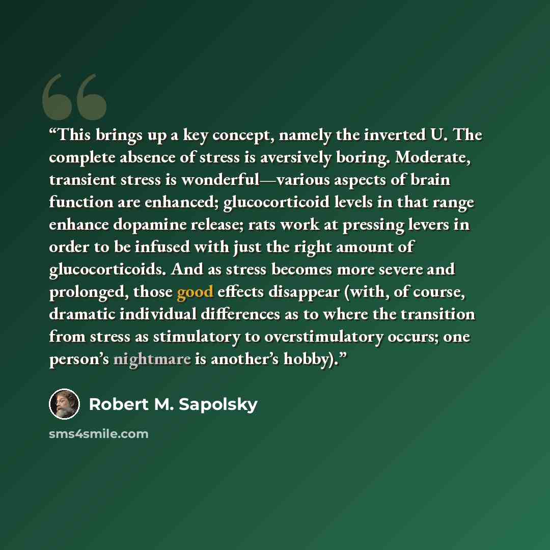 “This brings up a key concept, namely the inverted U. The complete absence of stress is aversively boring. Moderate, transient stress is wonderful—various aspects of brain function are enhanced; glucocorticoid levels in that range enhance dopamine release; rats work at pressing levers in order to…” quote by Robert M. Sapolsky