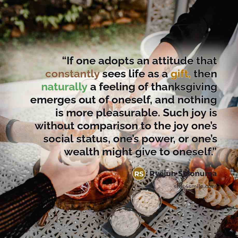 “If one adopts an attitude that constantly sees life as a gift, then naturally a feeling of thanksgiving emerges out of oneself, and nothing is more pleasurable. Such joy is without comparison to the joy one’s social status, one’s power, or one’s wealth might give to oneself.” quote by Ryōjun Shionuma