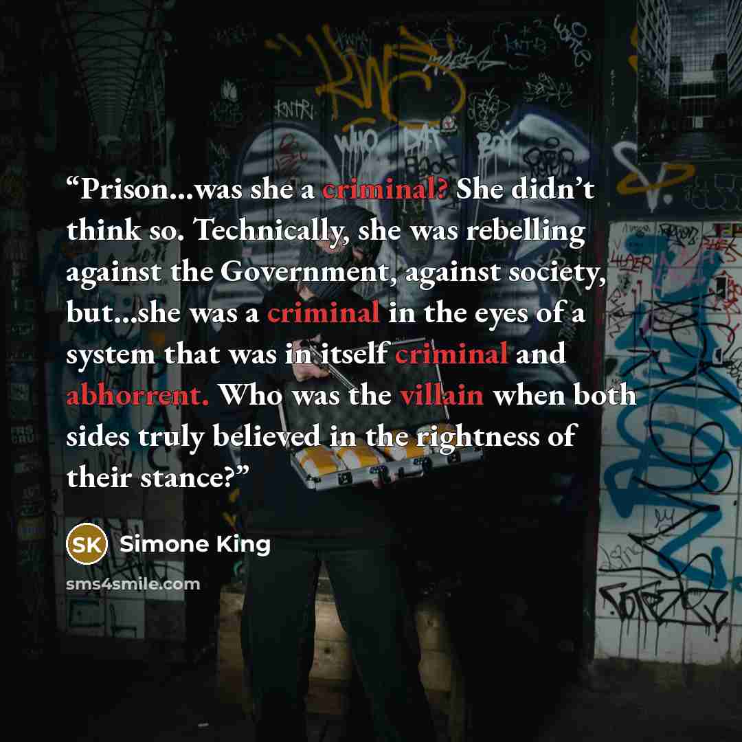 “Prison…was she a criminal? She didn’t think so. Technically, she was rebelling against the Government, against society, but…she was a criminal in the eyes of a system that was in itself criminal and abhorrent. Who was the villain when both sides truly believed in the rightness of their stance?” quote by Simone King
