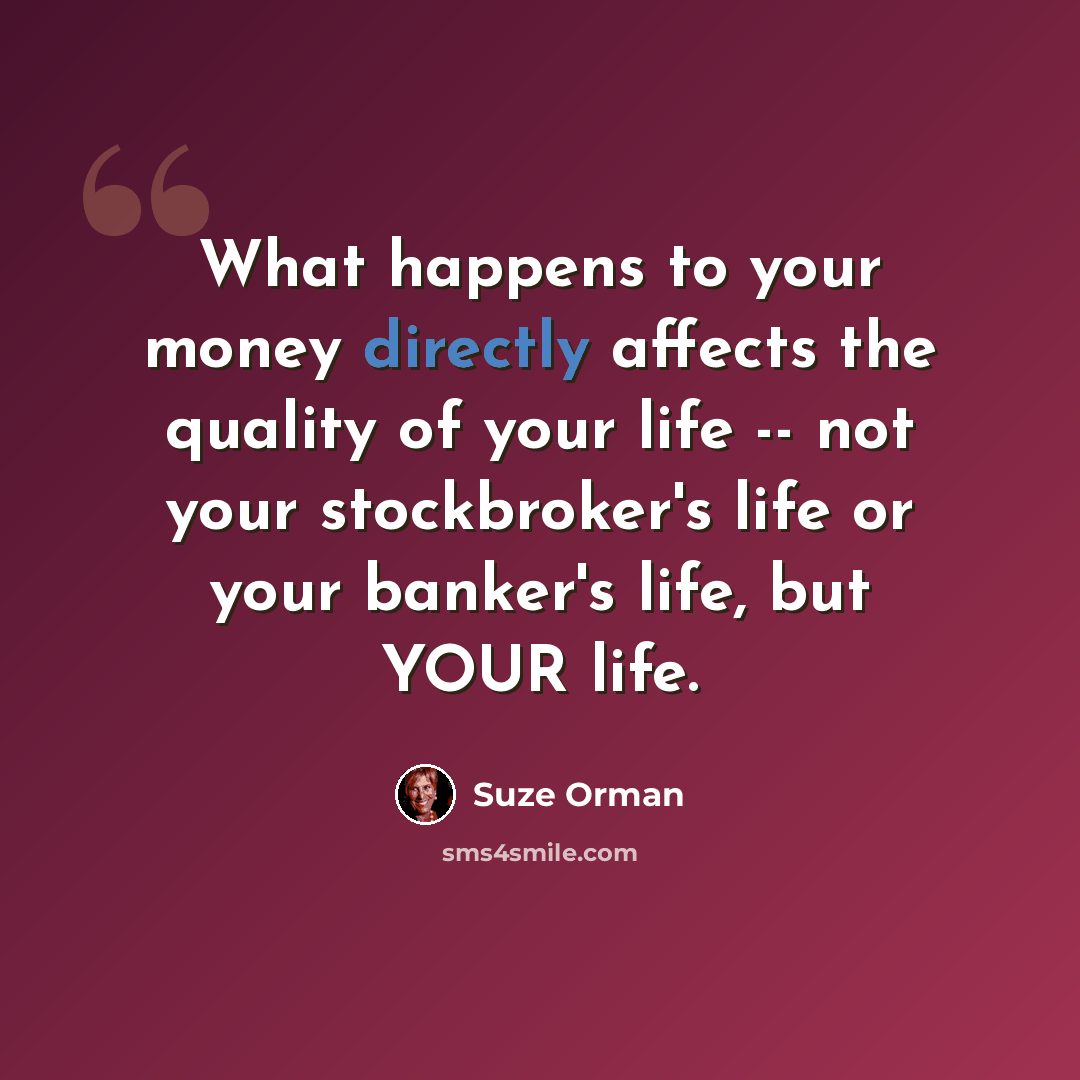 “What happens to your money directly affects the quality of your life -- not your stockbroker's life or your banker's life, but YOUR life.” quote by Suze Orman