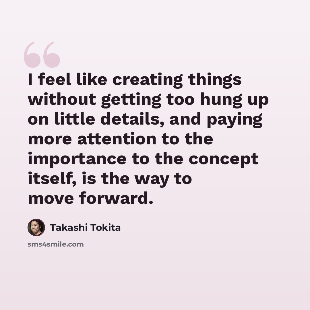 “I feel like creating things without getting too hung up on little details, and paying more attention to the importance to the concept itself, is the way to move forward.” quote by Takashi Tokita