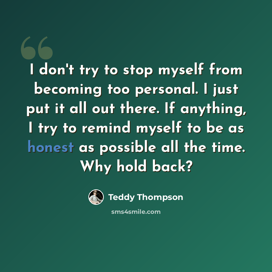 “I don't try to stop myself from becoming too personal. I just put it all out there. If anything, I try to remind myself to be as honest as possible all the time. Why hold back?” quote by Teddy Thompson