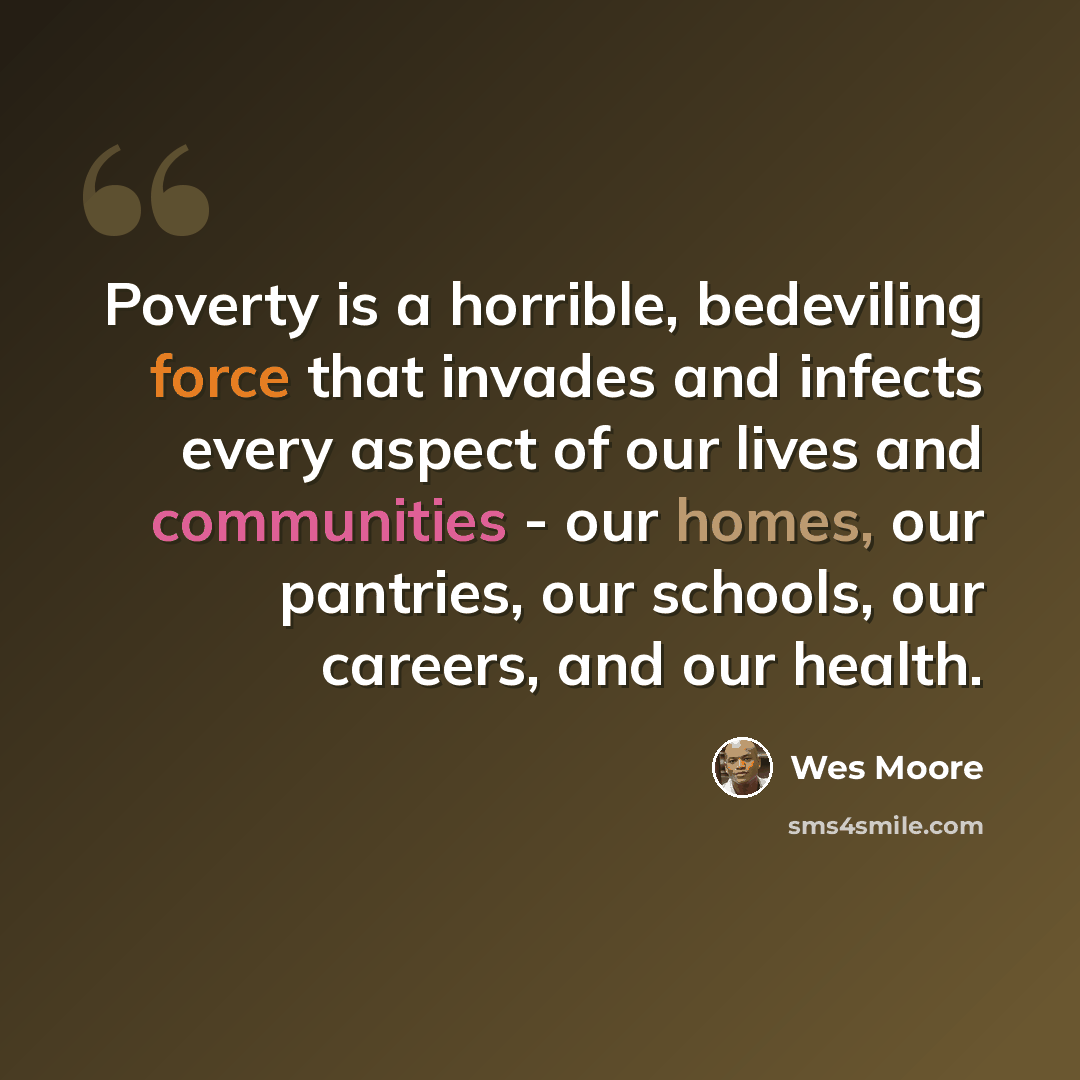 “Poverty is a horrible, bedeviling force that invades and infects every aspect of our lives and communities - our homes, our pantries, our schools, our careers, and our health.” quote by Wes Moore