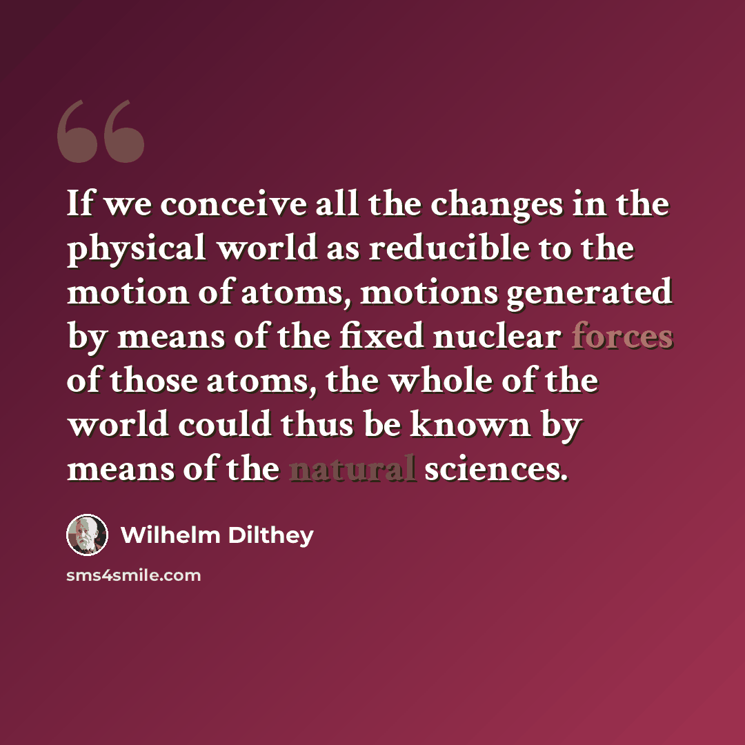 “If we conceive all the changes in the physical world as reducible to the motion of atoms, motions generated by means of the fixed nuclear forces of those atoms, the whole of the world could thus be known by means of the natural sciences.” quote by Wilhelm Dilthey