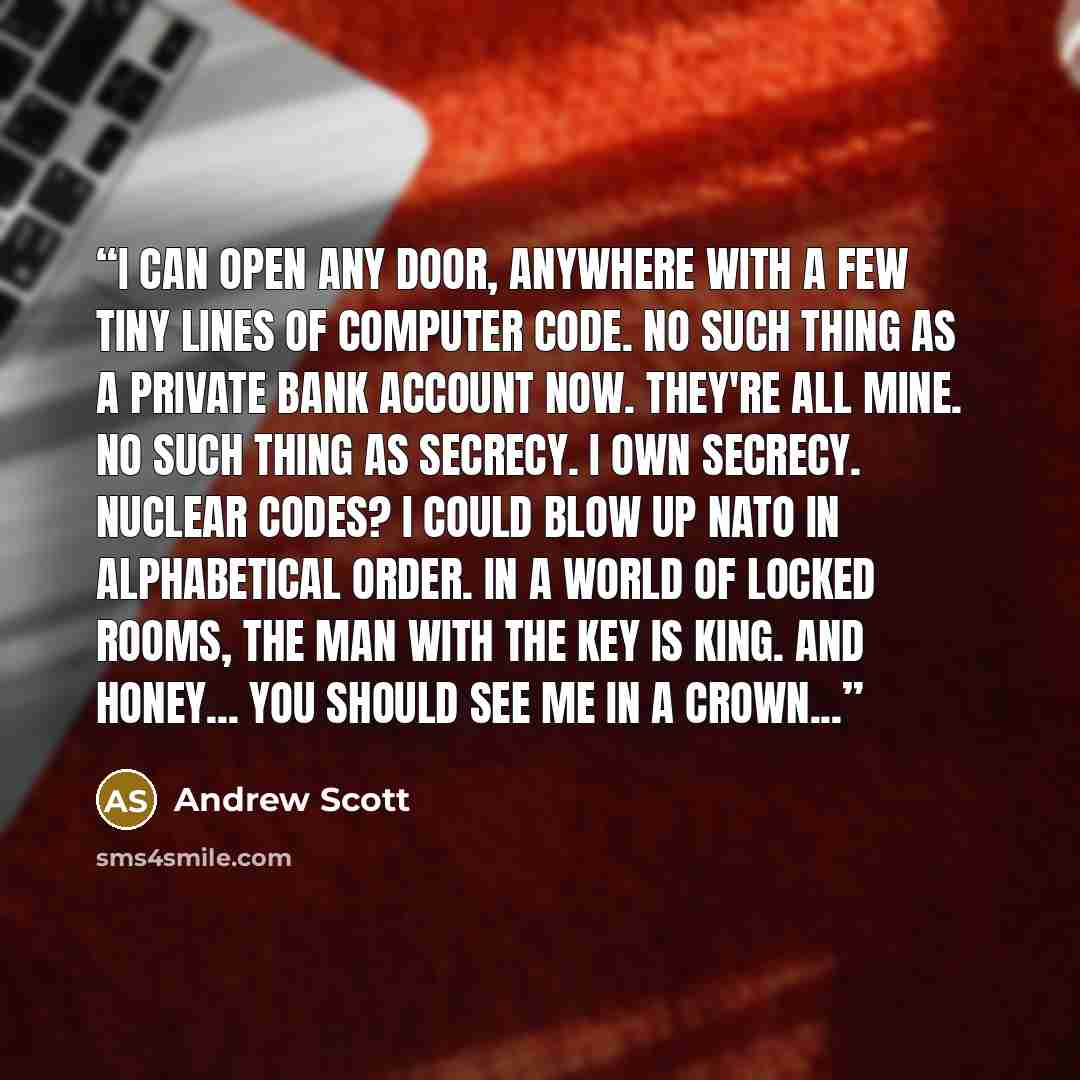 “I can open any door, anywhere with a few tiny lines of computer code. No such thing as a private bank account now. They're all mine. No such thing as secrecy. I OWN secrecy. Nuclear codes? I could blow up NATO in alphabetical order. In a world of locked rooms, the man with the key is king. And…” quote by andrew scott