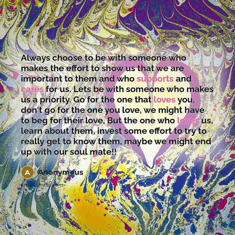 “Always choose to be with someone who makes the effort to show us that we are important to them and who supports and cares for us. Lets be with someone who makes us a priority. Go for the one that loves you, don't go for the one you love, we might have to beg for their love, But the one who loves…” quote by Anonymous