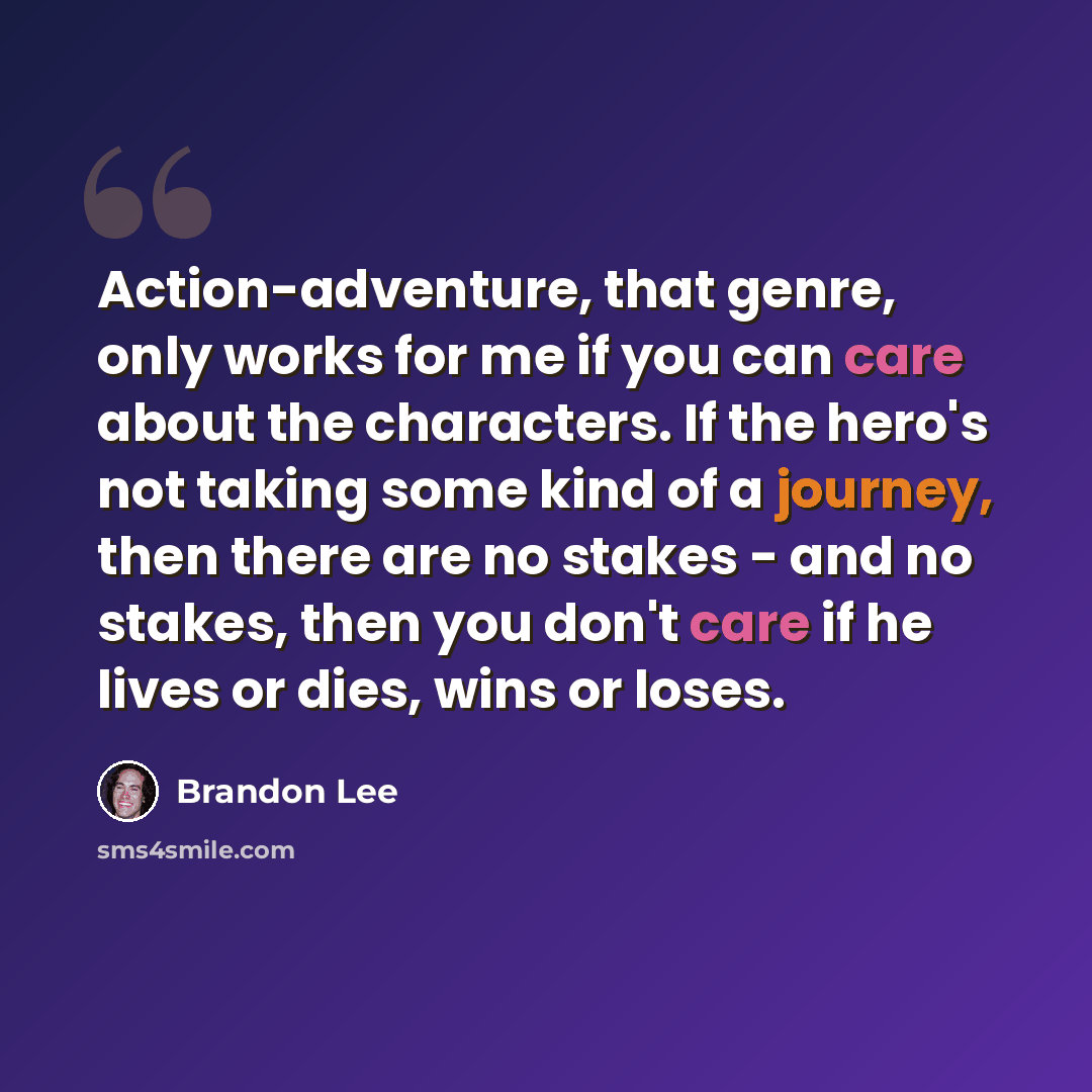 “Action-adventure, that genre, only works for me if you can care about the characters. If the hero's not taking some kind of a journey, then there are no stakes - and no stakes, then you don't care if he lives or dies, wins or loses.” quote by Brandon Lee
