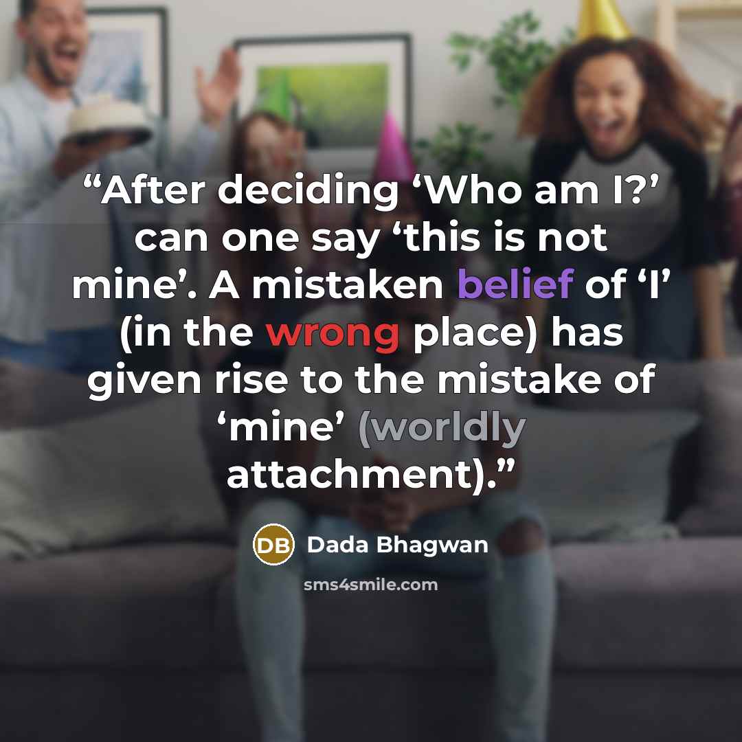 “After deciding ‘Who am I?’ can one say ‘this is not mine’. A mistaken belief of ‘I’ (in the wrong place) has given rise to the mistake of ‘mine’ (worldly attachment).” quote by Dada Bhagwan