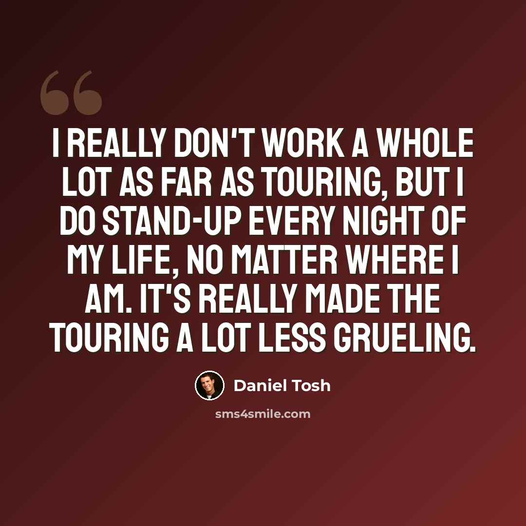 “I really don't work a whole lot as far as touring, but I do stand-up every night of my life, no matter where I am. It's really made the touring a lot less grueling.” quote by Daniel Tosh