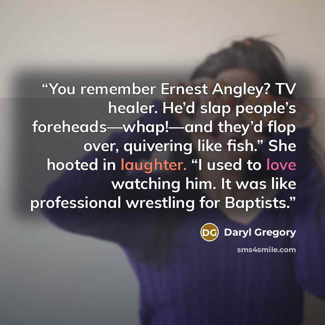 “You remember Ernest Angley? TV healer. He’d slap people’s foreheads—whap!—and they’d flop over, quivering like fish.” She hooted in laughter. “I used to love watching him. It was like professional wrestling for Baptists.” quote by Daryl Gregory